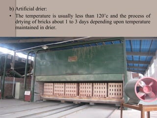 b) Artificial drier:
• The temperature is usually less than 120’c and the process of
drtying of bricks about 1 to 3 days depending upon temperature
maintained in drier.
 