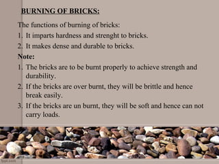 BURNING OF BRICKS:
The functions of burning of bricks:
1. It imparts hardness and strenght to bricks.
2. It makes dense and durable to bricks.
Note:
1. The bricks are to be burnt properly to achieve strength and
durability.
2. If the bricks are over burnt, they will be brittle and hence
break easily.
3. If the bricks are un burnt, they will be soft and hence can not
carry loads.
 