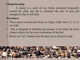 Clamp burning:
A clamp is a stock of raw bricks protected temperarly
around the sides and top to minimise the loss of heat and
arranged so that it will burn.
Procedure:
• These spaces around each brick are finger width, that is, 2 to 2.5
cm wide.
• This is designed to facilitate the passage of air under the brick
clamp to allow for the even combustion of the fuel.
• Bricks are "set" (loaded onto the base) up to 40 layers high.
 