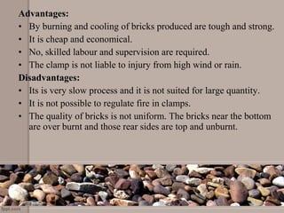 Advantages:
• By burning and cooling of bricks produced are tough and strong.
• It is cheap and economical.
• No, skilled labour and supervision are required.
• The clamp is not liable to injury from high wind or rain.
Disadvantages:
• Its is very slow process and it is not suited for large quantity.
• It is not possible to regulate fire in clamps.
• The quality of bricks is not uniform. The bricks near the bottom
are over burnt and those rear sides are top and unburnt.
 