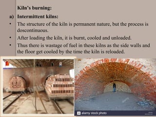 Kiln’s burning:
a) Intermittent kilns:
• The structure of the kiln is permanent nature, but the process is
doscontinuous.
• After loading the kiln, it is burnt, cooled and unloaded.
• Thus there is wastage of fuel in these kilns as the side walls and
the floor get cooled by the time the kiln is reloaded.
 