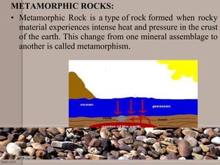 METAMORPHIC ROCKS:
• Metamorphic Rock is a type of rock formed when rocky 
material experiences intense heat and pressure in the crust 
of the earth. This change from one mineral assemblage to 
another is called metamorphism.
 