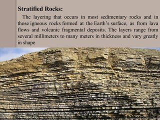         The  layering  that  occurs  in  most  sedimentary  rocks  and  in 
those igneous  rocks formed  at  the Earth’s surface,  as  from  lava 
flows  and  volcanic  fragmental  deposits.  The  layers  range  from 
several millimeters to many meters in thickness and vary greatly 
in shape
Stratified Rocks:
 