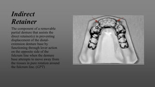 Indirect
Retainer
The component of a removable
partial denture that assists the
direct retainer(s) in preventing
displacement of the distal-
extension denture base by
functioning through lever action
on the opposite side of the
fulcrum line when the denture
base attempts to move away from
the tissues in pure rotation around
the fulcrum line. (GPT)
 