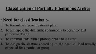Classification of Partially Edentulous Arches
• Need for classification :-
1. To formulate a good treatment plan.
2. To anticipate the difficulties commonly to occur for that
particular design.
3. To communicate with a professional about a case.
4. To design the denture according to the occlusal load usually
expected for a particular group.
 