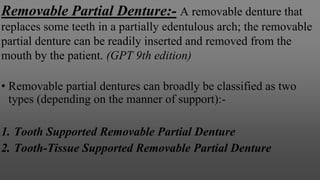 Removable Partial Denture:- A removable denture that
replaces some teeth in a partially edentulous arch; the removable
partial denture can be readily inserted and removed from the
mouth by the patient. (GPT 9th edition)
• Removable partial dentures can broadly be classified as two
types (depending on the manner of support):-
1. Tooth Supported Removable Partial Denture
2. Tooth-Tissue Supported Removable Partial Denture
 