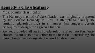 Kennedy’s Classification:-
• Most popular classification
• The Kennedy method of classification was originally proposed
by Dr. Edward Kennedy in 1925. It attempts to classify the
partially edentulous arch in a manner that suggests certain
principles of design for a given situation.
• Kennedy divided all partially edentulous arches into four basic
classes. Edentulous areas other than those that determining the
basic classes were designated as modification spaces.
 