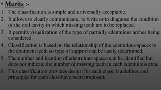 • Merits :-
1. The classification is simple and universally acceptable.
2. It allows to clearly communicate, to write or to diagnose the condition
of the oral cavity in which missing teeth are to be replaced.
3. It permits visualization of the type of partially edentulous arches being
considered.
4. Classification is based on the relationship of the edentulous spaces to
the abutment teeth so type of support can be easily determined.
5. The number and location of edentulous spaces can be identified but
does not indicate the number of missing teeth in each edentulous area.
6. This classification provides design for each class. Guidelines and
principles for each class have been proposed.
 