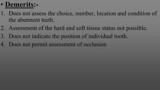 • Demerits:-
1. Does not assess the choice, number, location and condition of
the abutment teeth.
2. Assessment of the hard and soft tissue status not possible.
3. Does not indicate the position of individual tooth.
4. Does not permit assessment of occlusion
 