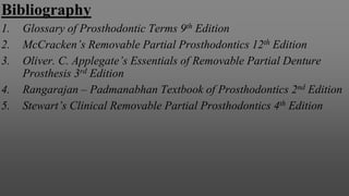 Bibliography
1. Glossary of Prosthodontic Terms 9th Edition
2. McCracken’s Removable Partial Prosthodontics 12th Edition
3. Oliver. C. Applegate’s Essentials of Removable Partial Denture
Prosthesis 3rd Edition
4. Rangarajan – Padmanabhan Textbook of Prosthodontics 2nd Edition
5. Stewart’s Clinical Removable Partial Prosthodontics 4th Edition
 