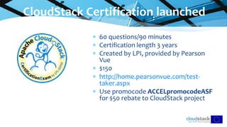  60 questions/90 minutes
 Certification length 3 years
 Created by LPI, provided by Pearson
Vue
 $150
 http://home.pearsonvue.com/test-
taker.aspx
 Use promocode ACCELpromocodeASF
for $50 rebate to CloudStack project
CloudStack Certification launched
 