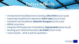  Introduction & CloudStack news roundup, Giles Sirett (13:30-14:30)
 Improving CloudStack for Operators, Rohit Yadav (14:30-15:00)
 Containers and CloudStack, Sebastien Goasguen (15:00-15:30)
 BREAK 15:30-16:00
 Using the KVM hypervisor in CloudStack, Dag Sonstebo (16:00-16:30)
 Securing your Cloud Environment, Jon Noble (16:30-17:00)
 17:00 onwards - drink in pub for questions !
Todays Agenda
 
