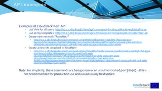 C l i c k t o e d i t
 AP I exam p l es
Examples of Cloudstack Rest API:
 List VMs for all users: http://10.2.3.183:8096/client/api?command=listVirtualMachines&listall=true
 List all my templates: http://10.2.3.183:8096/client/api?command=listTemplates&templatefilter=all
 Create new network "RootNet2"
 http://10.2.3.183:8096/client/api?command=createNetwork&zoneId=ea2edb5f-2fbd-4390-a731-
b4e252d2f5c7&name=RootNet2&displayText=RootNet2&networkOfferingId=d323caa4-976b-4cd3-b57c-
58864b842a40&domainid=d30d22bf-6afd-11e8-aa6b-06227e0108af&account=admin
 Create a new VM attached to RootNet1
 http://10.2.3.183:8096/client/api?command=deployVirtualMachine&response=json&zoneid=ea2edb5f-2fbd-4390-
a731-b4e252d2f5c7&templateid=d3121fc3-6afd-11e8-aa6b-
06227e0108af&hypervisor=VMware&serviceofferingid=89e3afd9-3ed6-4975-a9a9-
58953f94a9f2&iptonetworklist%5B0%5D.networkid=af048a31-f140-4907-b2ac-
85ae67767ff9&displayname=RootVM2&name=RootVM2&keyboard=uk&domainid=d30d22bf-6afd-11e8-aa6b-
06227e0108af&account=admin
Note: for simplicity, thesecommands are beingrunover an unauthenticatedport (8096) - this is
not recommendedfor productionuse andwould usually be disabled
 