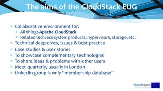  Collaborative environment for:
 All thingsApache CloudStack
 Related tech: ecosystemproducts, hypervisors, storage, etc.
 Technical deep-dives, issues & best practice
 Case studies & user stories
 To showcase complementary technologies
 To share ideas & problems with other users
 Meet quarterly, usually in London
 LinkedIn group is only “membership database”
The aims of the CloudStack EUG
 