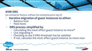 C l i c k t o e d i t
The Cloud Specialists
ShapeBlue.com @ShapeBlueThe Cloud Specialists
KVM DRS
(an enterprise feature, without the enterprise price tag ☺)
• Iterative migration of guest instances to either:
• Balance host
• Pack hosts
• DRS process simplified by
• Calculating the most effect guest instance to move*
• Live migrating it
• Checking to see if DRS threshold has be satisfied
• If not, calculate the most effect guest instance to move now
 C l ou d S t a c k 4 . 1 4 R e l e a s e – H e a d l i n e f e a t u r e s
 