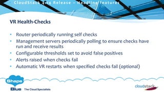 C l i c k t o e d i t
The Cloud Specialists
ShapeBlue.com @ShapeBlueThe Cloud Specialists
VR Health-Checks
• Router periodically running self checks
• Management servers periodically polling to ensure checks have
run and receive results
• Configurable thresholds set to avoid false positives
• Alerts raised when checks fail
• Automatic VR restarts when specified checks fail (optional)
 C l ou d S t a c k 4 . 1 4 R e l e a s e – H e a d l i n e f e a t u r e s
 