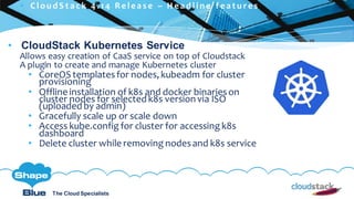 C l i c k t o e d i t
The Cloud Specialists
ShapeBlue.com @ShapeBlueThe Cloud Specialists
• CloudStack Kubernetes Service
Allows easy creation of CaaS service on top of Cloudstack
A plugin to create and manage Kubernetes cluster
• CoreOS templatesfor nodes, kubeadm for cluster
provisioning
• Offline installation of k8s and docker binarieson
cluster nodes for selected k8s version via ISO
(uploaded by admin)
• Gracefully scale up or scale down
• Access kube.config for cluster for accessing k8s
dashboard
• Delete cluster while removing nodesand k8s service
 C l ou d S t a c k 4 . 1 4 R e l e a s e – H e a d l i n e f e a t u r e s
 