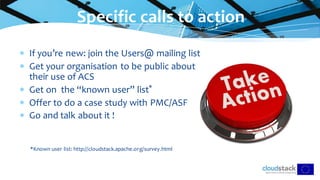 If you’re new: join the Users@ mailing list
 Get your organisation to be public about
their use of ACS
 Get on the “known user” list*
 Offer to do a case study with PMC/ASF
 Go and talk about it !
*Known user list: http://cloudstack.apache.org/survey.html
Specific calls to action
 