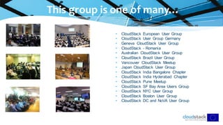• CloudStack European User Group
• CloudStack User Group Germany
• Geneva CloudStack User Group
• CloudStack - Romania
• Australian CloudStack User Group
• CloudStack Brazil User Group
• Vancouver CloudStack Meetup
• Japan CloudStack User Group
• CloudStack India Bangalore Chapter
• CloudStack India Hyderabad Chapter
• CloudStack Pune Meetup
• CloudStack SF Bay Area Users Group
• CloudStack NYC User Group
• CloudStack Boston User Group
• CloudStack DC and NoVA User Group
This group is one of many…
 