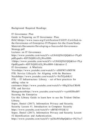 Background Required Readings:
IT Governance Plan
Guide to Preparing an IT Governance Plan:
ISACAhttps://www.isaca.org/Certification/CGEIT-Certified-in-
the-Governance-of-Enterprise-IT/Prepare-for-the-Exam/Study-
Materials/Documents/Developing-a-Successful-Governance-
Strategy.pdf
Lectures on IT Governance
https://www.youtube.com/watch?v=cU8iGQ5hUQQ&list=PLpO
pdfLqna0v-4DYXQHUsELjWssH00-
1ihttps://www.youtube.com/watch?v=cU8iGQ5hUQQ&list=PLp
OpdfLqna0v-4DYXQHUsELjWssH00-1i&index=2
IT Governance: A Wholistic
Viewhttps://www.youtube.com/watch?v=zISRWFAM5FM
ITIL Service Lifecycle for Aligning with the Business
Needshttps://www.youtube.com/watch?v=NrfYljubKrU
ITIL – IT Infrastructure Library – set of best practices for
adding value to
customers.https://www.youtube.com/watch?v=8RqX3kcCRbM
ITIL and Service
Managementhttps://www.youtube.com/watch?v=rye6SDItzBY
Securing the Enterprise
Use this Library Guide to learn how to use the Trident Online
Library.
Soper, Daniel (2017). Information Privacy and Security.
Security Lesson #1. Introduction to Computer Security
https://www.youtube.com/watch?v=zBFB34YGK1U
Soper, Daniel (2017). Information Privacy and Security Lesson
#2 Identification and Authentication.
https://www.youtube.com/watch?v=pZIlaWhfhpQ&list=PLlYw7
 