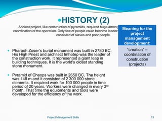 HISTORY (2)
Ancient project, like construction of pyramids, required huge among of human labor and
coordination of the operation. Only few of people could become leaders of the operation. Labor
consisted of slaves and poor people.
 Pharaoh Zoser’s burial monument was built in 2780 BC.
His High Priest and architect Imhotep was the leader of
the construction work. It represented a giant leap in
building techniques. It is the world's oldest standing
stone monument.
 Pyramid of Cheops was built in 2650 BC. The height
was 148 m and it consisted of 2 300 000 stone
elements. It required work for 100 000 people in time
period of 20 years. Workers were changed in every 3rd
month. That time the equipments and tools were
developed for the efficiency of the work.
Meaning for the
project
management
development:
Project Management Skills 13
”creation” –
coordination of
construction
(projects)
 