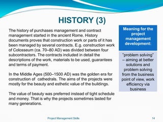 HISTORY (3)
The history of purchases management and contract
management started in the ancient Rome. History
documents proves that construction work or parts of it has
been managed by several contracts. E.g. construction work
of Colosseum (ca. 70–80 AD) was divided between four
subcontractors. The contracts included in detail the
descriptions of the work, materials to be used, guarantees
and terms of payment.
In the Middle Ages (500–1500 AD) was the golden era for
construction of cathedrals. The aims of the projects were
mostly for the beauty and esthetic value of the buildings.
The value of beauty was preferred instead of tight schedule
and money. That is why the projects sometimes lasted for
many generations.
Meaning for the
project
management
development:
Project Management Skills 14
”problem solving”
– aiming at better
solutions and
problem solving
from the business
point of view, work
efficiency via
business
 