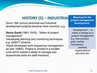 HISTORY (5) – INDUSTRIAL ERA
Since 19th century technical and industrial
development projects became more common, e.g.
Henry Gantt (1861-1919) - ”father of project
management”
•developed planning and monitoring techniques
e.g. GANTT scheme.
•Gantt developed work sequences management
as well (WBS). Project is divided in a smaller
units which makes it easier to manage and
disseminate tasks for staff members.
Meaning for the
project management
development:
Project Management Skills 16
”development” – to
make a change by a
project management:
e.g. new product,
goal, market
mechanism,
practice,
organizational
structure etc.
 