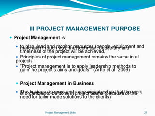 III PROJECT MANAGEMENT PURPOSE
Project Management Skills 21
 Project Management is
 to plan, lead and monitor resources (people, equipment and
materials) in such way, that technical, budgetary and
timeliness of the project will be achieved.
 Principles of project management remains the same in all
projects
 ”Project management is to apply leadership methods to
gain the project’s aims and goals”” (Artto et al. 2006)
 Project Management in Business
 The business is more and more organized so that the work
is organized to be done in project teams (because of the
need for tailor made solutions to the clients)
 