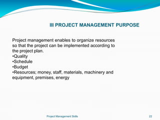 III PROJECT MANAGEMENT PURPOSE
Project Management Skills 22
Project management enables to organize resources
so that the project can be implemented according to
the project plan.
•Quality
•Schedule
•Budget
•Resources; money, staff, materials, machinery and
equipment, premises, energy
 