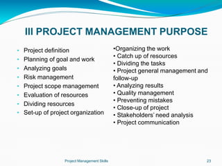 III PROJECT MANAGEMENT PURPOSE
Project Management Skills 23
• Project definition
• Planning of goal and work
• Analyzing goals
• Risk management
• Project scope management
• Evaluation of resources
• Dividing resources
• Set-up of project organization
•Organizing the work
• Catch up of resources
• Dividing the tasks
• Project general management and
follow-up
• Analyzing results
• Quality management
• Preventing mistakes
• Close-up of project
• Stakeholders’ need analysis
• Project communication
 