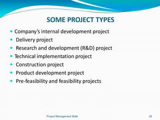 SOME PROJECT TYPES
Project Management Skills 26
 Company’s internal development project
 Delivery project
 Research and development (R&D) project
 Technical implementation project
 Construction project
 Product development project
 Pre-feasibility and feasibility projects
 
