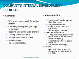 COMPANY’S INTERNAL DEVELOPMENT
PROJECTS
Project Management Skills 27
 Examples:
 Taking into use a new information
system
 Company development, change
or turnover
 Opening new distribution channel
 Moving to new premises
 New product and it’s launch
 To new markets
(internationalization)
 Characteristics:
 Project staff works a part-
time in a project
 Project reflects the
general team spirit and
motivation
 Brings often required
change to routine work
 Time resources are usually
small ones as routine work
keeps also going
 External expertise is quite
much in
 Amount of meetings
increases
 Aim is to make a specific
change to an operation or
products
 