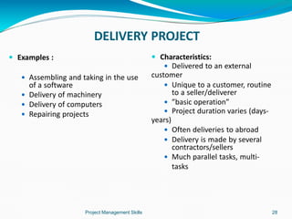 DELIVERY PROJECT
Project Management Skills 28
 Examples :
 Assembling and taking in the use
of a software
 Delivery of machinery
 Delivery of computers
 Repairing projects
 Characteristics:
 Delivered to an external
customer
 Unique to a customer, routine
to a seller/deliverer
 ”basic operation”
 Project duration varies (days-
years)
 Often deliveries to abroad
 Delivery is made by several
contractors/sellers
 Much parallel tasks, multi-
tasks
 