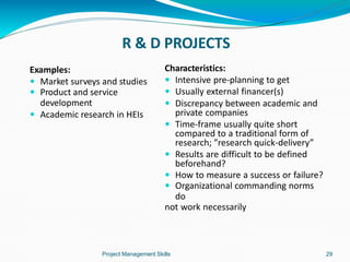 R & D PROJECTS
Project Management Skills 29
Examples:
 Market surveys and studies
 Product and service
development
 Academic research in HEIs
Characteristics:
 Intensive pre-planning to get
 Usually external financer(s)
 Discrepancy between academic and
private companies
 Time-frame usually quite short
compared to a traditional form of
research; ”research quick-delivery”
 Results are difficult to be defined
beforehand?
 How to measure a success or failure?
 Organizational commanding norms
do
not work necessarily
 