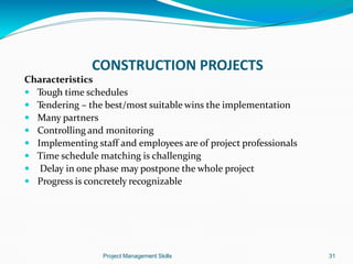 Characteristics
 Tough time schedules
 Tendering – the best/most suitable wins the implementation
 Many partners
 Controlling and monitoring
 Implementing staff and employees are of project professionals
 Time schedule matching is challenging
 Delay in one phase may postpone the whole project
 Progress is concretely recognizable
Project Management Skills 31
CONSTRUCTION PROJECTS
 