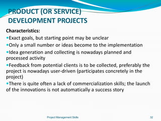 PRODUCT (OR SERVICE)
DEVELOPMENT PROJECTS
Project Management Skills 32
Characteristics:
Exact goals, but starting point may be unclear
Only a small number or ideas become to the implementation
Idea generation and collecting is nowadays planned and
processed activity
Feedback from potential clients is to be collected, preferably the
project is nowadays user-driven (participates concretely in the
project)
There is quite often a lack of commercialization skills; the launch
of the innovations is not automatically a success story
 