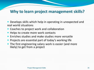 Why to learn project management skills?
Project Management Skills 35
 Develops skills which help in operating in unexpected and
real world situations
 Coaches to project work and collaboration
 Helps to create more work contacts
 Enriches studies and make studies more versatile
 Projects are essential part of today’s working life
 The first engineering salary work is easier (and more
likely) to get from a project
 
