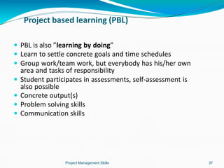 Project based learning (PBL)
Project Management Skills 37
 PBL is also ”learning by doing”
 Learn to settle concrete goals and time schedules
 Group work/team work, but everybody has his/her own
area and tasks of responsibility
 Student participates in assessments, self-assessment is
also possible
 Concrete output(s)
 Problem solving skills
 Communication skills
 