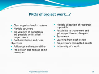 PROs of project work…?
Project Management Skills 38
 Clear organizational structure
 Flexible structure
 Big volumes of operations
are possible with skilled
project work
 Goal orientation and clear
objectives
 Follow-up and measurability
 Project can also release some
resources
 Flexible allocation of resources
is possible
 Possibility to share work and
get support from colleagues
 Team work
 Learning from each others
 Project work committed people
 Intensivity of a work
 