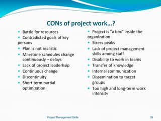  Battle for resources
 Contradicted goals of key
persons
 Plan is not realistic
 Milestone schedules change
continuously – delays
 Lack of project leaderhsip
 Continuous change
 Discontinuity
 Short term partial
optimization
Project Management Skills 39
 Project is ”a box” inside the
organization
 Stress peaks
 Lack of project management
skills among staff
 Disability to work in teams
 Transfer of knowledge
 Internal communication
 Dissemination to target
groups
 Too high and long-term work
intensity
CONs of project work…?
 