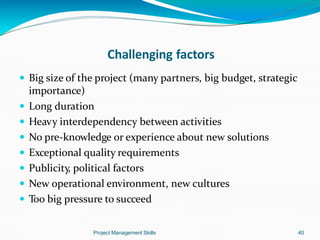 Challenging factors
Project Management Skills 40
 Big size of the project (many partners, big budget, strategic
importance)
 Long duration
 Heavy interdependency between activities
 No pre-knowledge or experience about new solutions
 Exceptional quality requirements
 Publicity, political factors
 New operational environment, new cultures
 Too big pressure to succeed
 