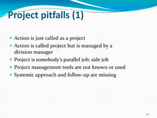 Project pitfalls (1)
41
 Action is just called as a project
 Action is called project but is managed by a
division manager
 Project is somebody’s parallel job; side job
 Project management tools are not known or used
 Systemic approach and follow-up are missing
 