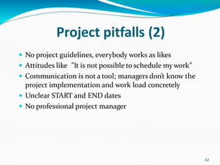 Project pitfalls (2)
42
 No project guidelines, everybody works as likes
 Attitudes like ”It is not possible to schedule mywork”
 Communication is not a tool; managers don’t know the
project implementation and work load concretely
 Unclear START and END dates
 No professional project manager
 