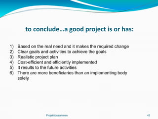 to conclude…a good project is or has:
Projektiosaaminen 43
1) Based on the real need and it makes the required change
2) Clear goals and activities to achieve the goals
3) Realistic project plan
4) Cost-efficient and efficiently implemented
5) It results to the future activities
6) There are more beneficiaries than an implementing body
solely.
 