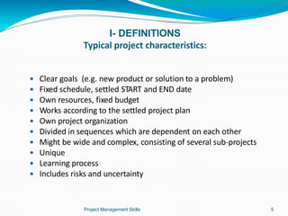 I- DEFINITIONS
Typical project characteristics:
Project Management Skills 5
 Clear goals (e.g. new product or solution to a problem)
 Fixed schedule, settled START and END date
 Own resources, fixed budget
 Works according to the settled project plan
 Own project organization
 Divided in sequences which are dependent on each other
 Might be wide and complex, consisting of several sub-projects
 Unique
 Learning process
 Includes risks and uncertainty
 