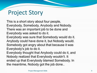 Project Story
Project Management Skills 9
This is a short story about four people,
Everybody, Somebody, Anybody and Nobody.
There was an important job to be done and
Everybody was asked to do it.
Everybody was sure that Somebody would do it.
Anybody could have done it, but Nobody would.
Somebody got angry about that because it was
Everybody's job to do it.
Everybody thought that Anybody could do it, and
Nobody realized that Everybody wouldn't. It
ended up that Everybody blamed Somebody. In
the meantime, Nobody got the job done..
 