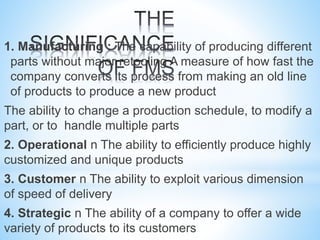 1. Manufacturing : The capability of producing different
parts without major retooling A measure of how fast the
company converts its process from making an old line
of products to produce a new product
The ability to change a production schedule, to modify a
part, or to handle multiple parts
2. Operational n The ability to efficiently produce highly
customized and unique products
3. Customer n The ability to exploit various dimension
of speed of delivery
4. Strategic n The ability of a company to offer a wide
variety of products to its customers
 