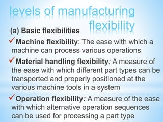 levels of manufacturing
flexibility(a) Basic flexibilities
Machine flexibility: The ease with which a
machine can process various operations
Material handling flexibility: A measure of
the ease with which different part types can be
transported and properly positioned at the
various machine tools in a system
Operation flexibility: A measure of the ease
with which alternative operation sequences
can be used for processing a part type
 