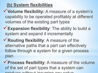 (b) System flexibilities
Volume flexibility: A measure of a system’s
capability to be operated profitably at different
volumes of the existing part types
Expansion flexibility: The ability to build a
system and expand it incrementally
Routing flexibility: A measure of the
alternative paths that a part can effectively
follow through a system for a given process
plan
Process flexibility: A measure of the volume
of the set of part types that a system can
 