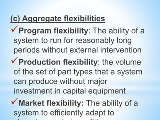 (c) Aggregate flexibilities
Program flexibility: The ability of a
system to run for reasonably long
periods without external intervention
Production flexibility: the volume
of the set of part types that a system
can produce without major
investment in capital equipment
Market flexibility: The ability of a
system to efficiently adapt to
 